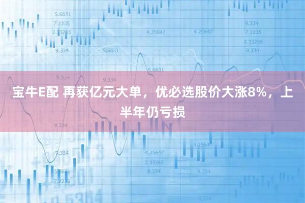 宝牛E配 再获亿元大单，优必选股价大涨8%，上半年仍亏损