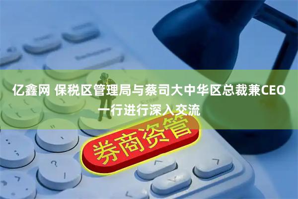 亿鑫网 保税区管理局与蔡司大中华区总裁兼CEO一行进行深入交流
