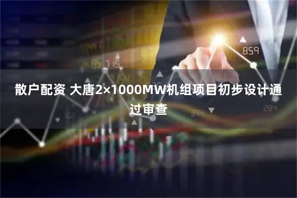 散户配资 大唐2×1000MW机组项目初步设计通过审查