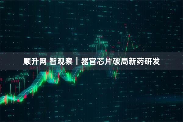 顺升网 智观察｜器官芯片破局新药研发