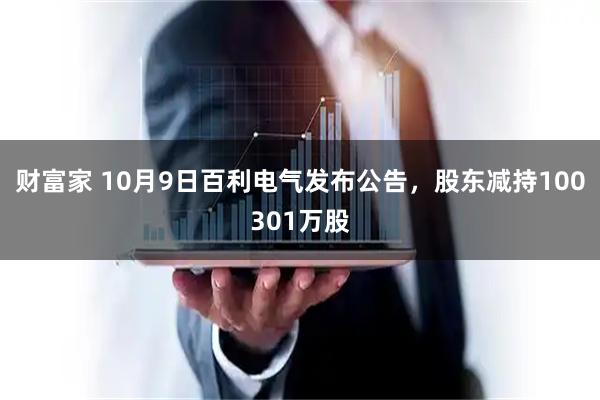财富家 10月9日百利电气发布公告，股东减持100301万股