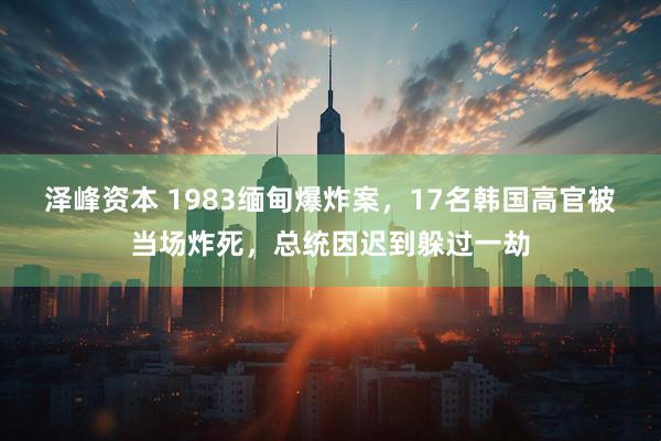 泽峰资本 1983缅甸爆炸案，17名韩国高官被当场炸死，总统因迟到躲过一劫