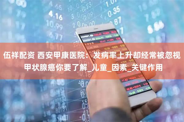 伍祥配资 西安甲康医院：发病率上升却经常被忽视 甲状腺癌你要了解_儿童_因素_关键作用