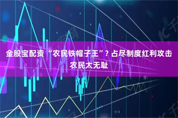 金股宝配资 “农民铁帽子王”? 占尽制度红利攻击农民太无耻