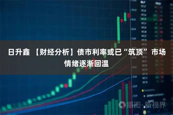 日升鑫 【财经分析】债市利率或已“筑顶” 市场情绪逐渐回温