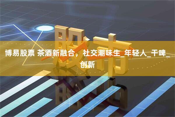 博易股票 茶酒新融合，社交潮味生_年轻人_干啤_创新
