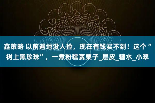 鑫策略 以前遍地没人捡，现在有钱买不到！这个“树上黑珍珠”，一煮粉糯赛栗子_层皮_糖水_小翠