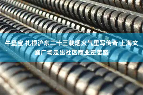 牛盘宝 扎根沪东二十三载烟火气里写传奇 上海文峰广场走出社区商业逆袭路