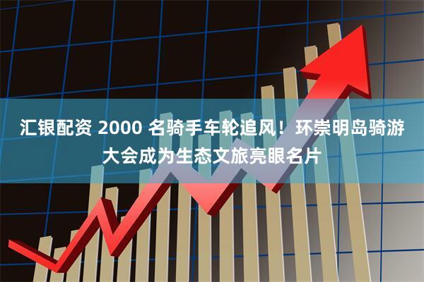 汇银配资 2000 名骑手车轮追风！环崇明岛骑游大会成为生态文旅亮眼名片