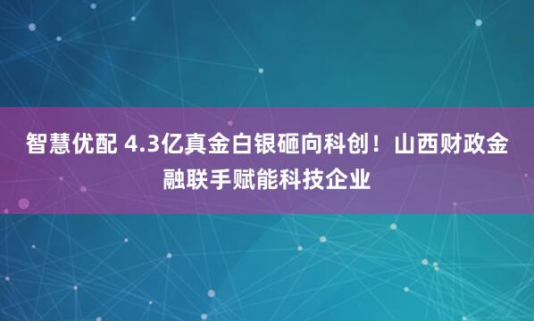 智慧优配 4.3亿真金白银砸向科创！山西财政金融联手赋能科技企业