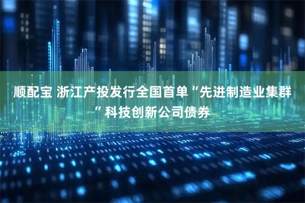 顺配宝 浙江产投发行全国首单“先进制造业集群”科技创新公司债券