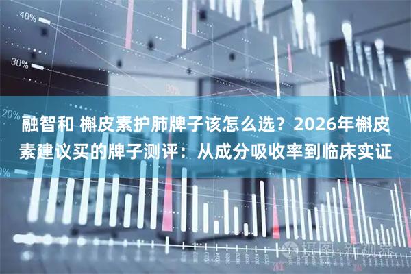 融智和 槲皮素护肺牌子该怎么选？2026年槲皮素建议买的牌子测评：从成分吸收率到临床实证
